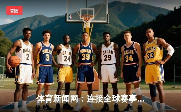 体育新闻网：连接全球赛事的数字桥梁与生活艺术