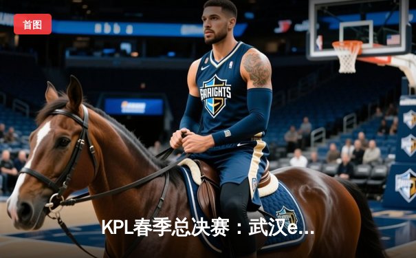 KPL春季总决赛：武汉eStarPro鏖战七局卫冕成功，花海斩获FMVP